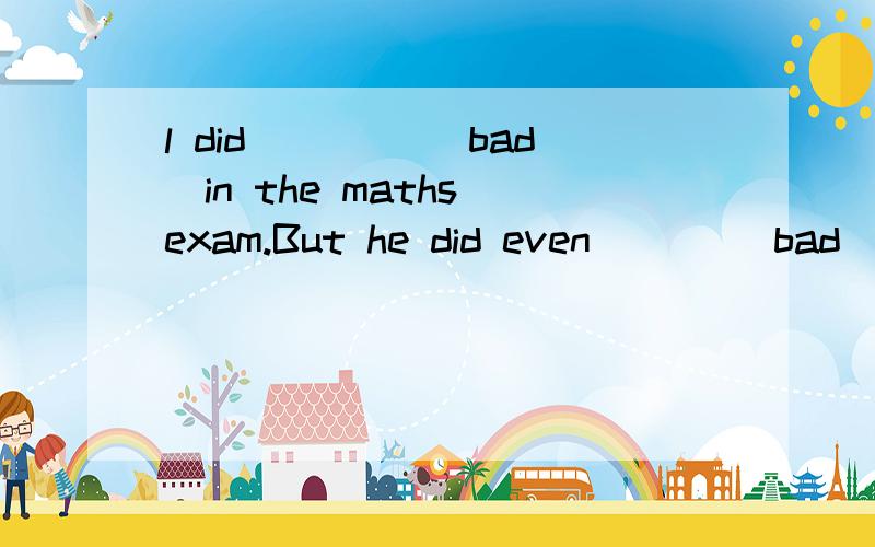 l did ____(bad)in the maths exam.But he did even ___(bad).