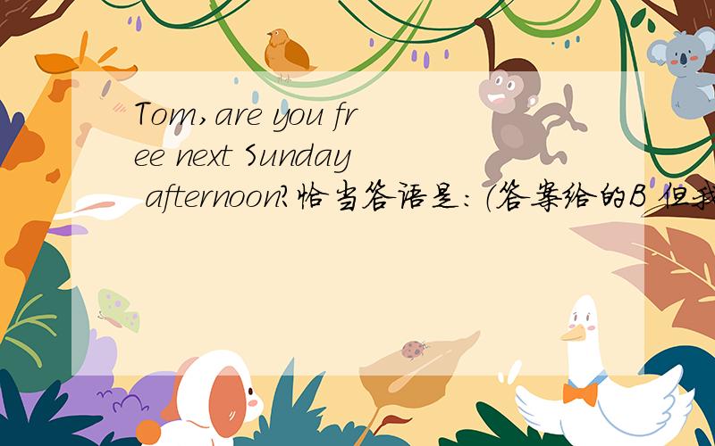 Tom,are you free next Sunday afternoon?恰当答语是：（答案给的B 但我不确定.说明答案及理由）A.What are you going to do?B.I think so,why?C.Oh,what shall I do?