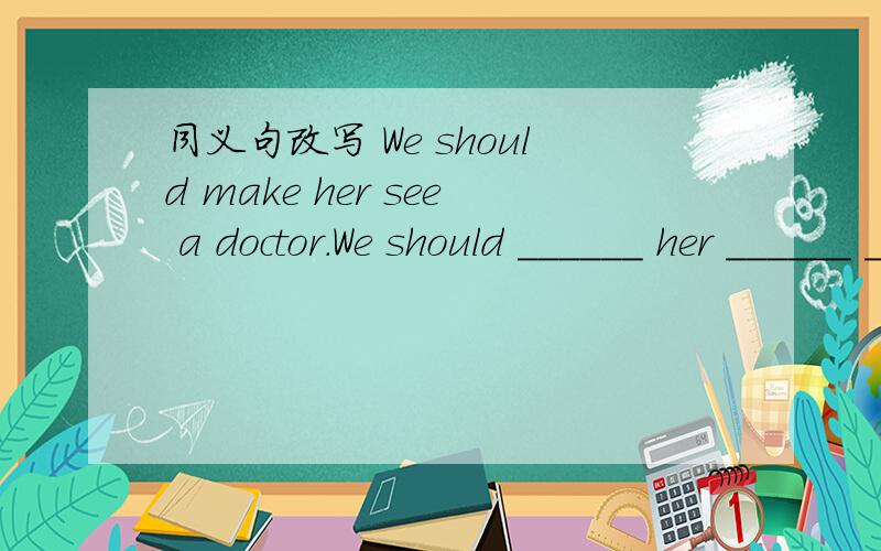 同义句改写 We should make her see a doctor.We should ______ her ______ ______doctor.
