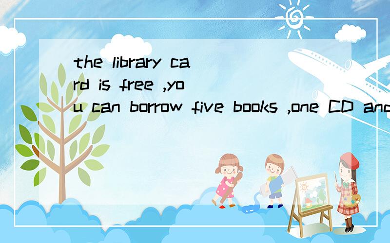 the library card is free ,you can borrow five books ,one CD and as many videos as you want at atime ---three weeks for books ,one week for CDs and videos .译这段话