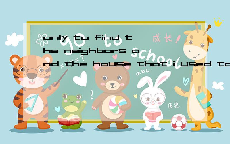 only to find the neighbors and the house that i used to be familiar with were gone翻译汉语