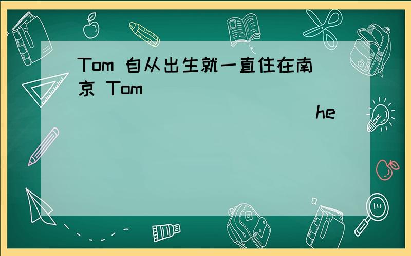 Tom 自从出生就一直住在南京 Tom ____ _____ _____ ____ he______ _____