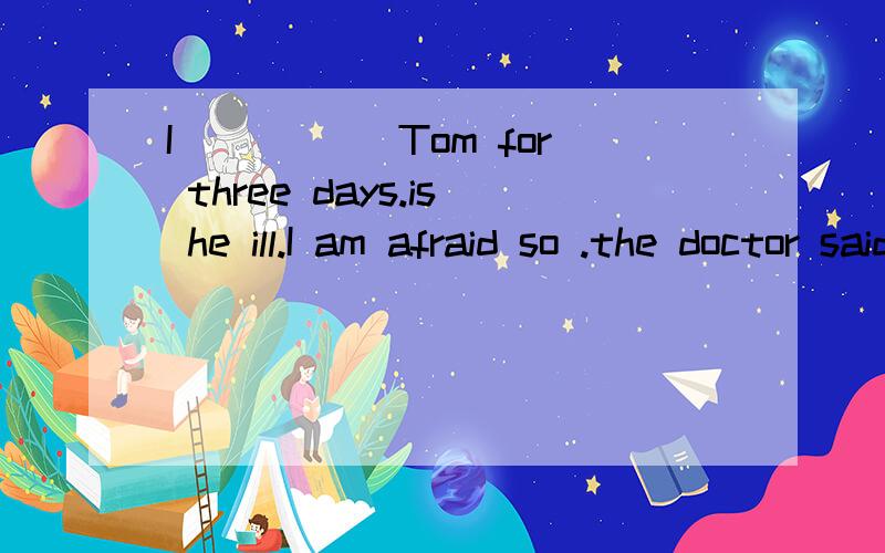 I _____Tom for three days.is he ill.I am afraid so .the doctor said he needed_____.说理由A haven't seen .an operationBhaven't .to be oprated