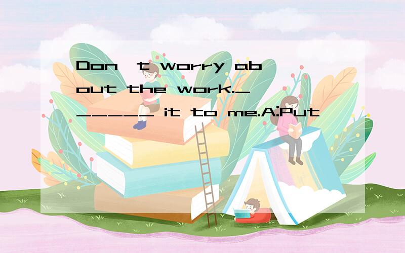 Don't worry about the work.______ it to me.A:Put
