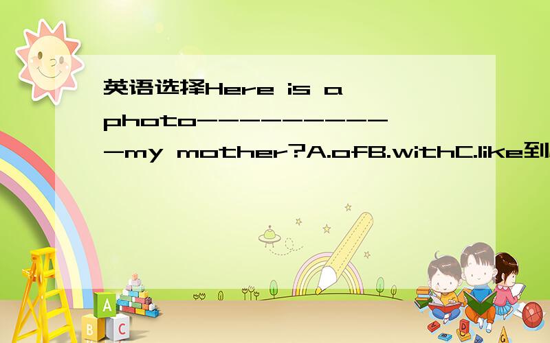 英语选择Here is a photo----------my mother?A.ofB.withC.like到底是什么？请不要乱答，说明理由