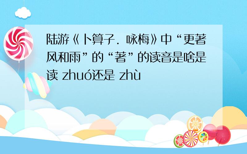陆游《卜算子．咏梅》中“更著风和雨”的“著”的读音是啥是读 zhuó还是 zhù