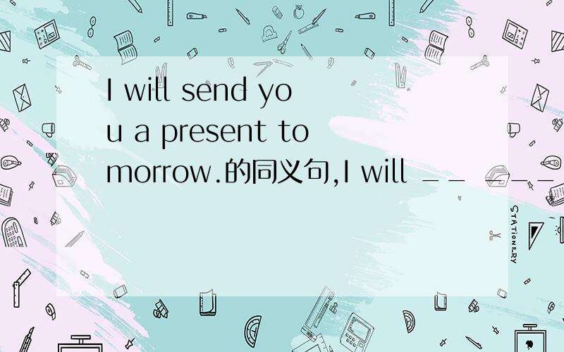 I will send you a present tomorrow.的同义句,I will __ ___ ___ ___ ___ tomorrow.