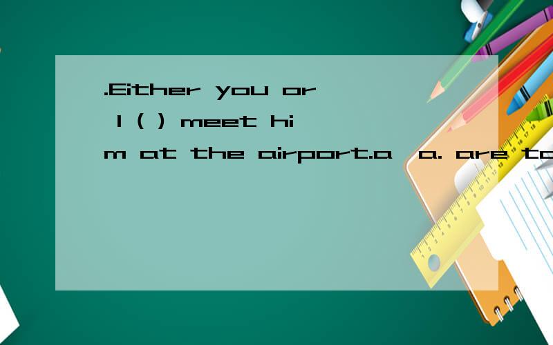 .Either you or I ( ) meet him at the airport.a、a. are to b、b. is to c、 c. am to d、d. were to