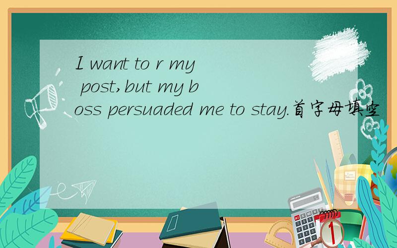 I want to r my post,but my boss persuaded me to stay.首字母填空