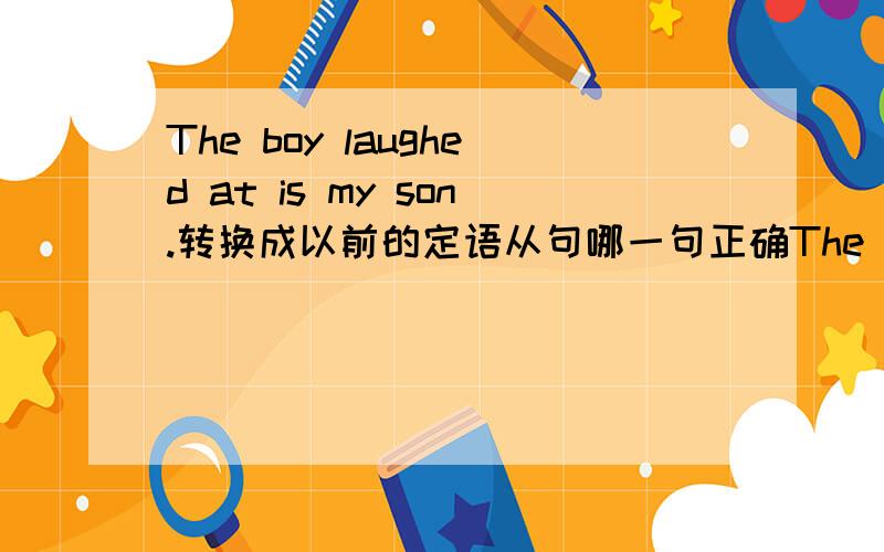 The boy laughed at is my son.转换成以前的定语从句哪一句正确The boy who is laughed at is my son The boy who was laughed at is my son The boy who is being laughed at is my son