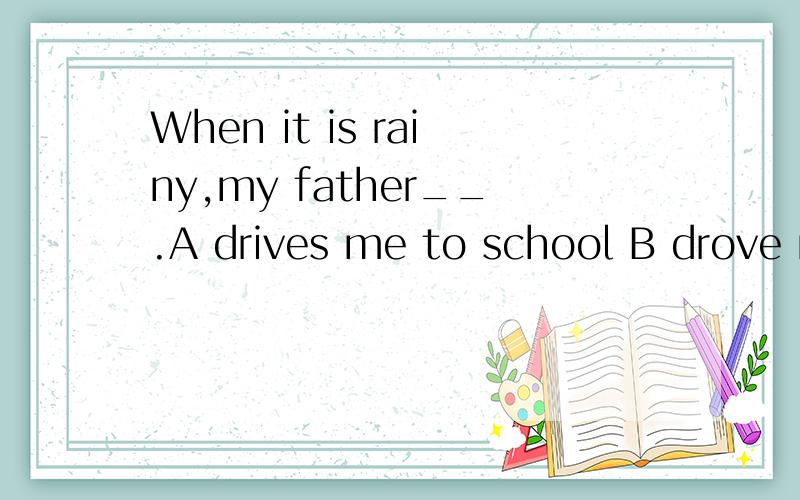 When it is rainy,my father__.A drives me to school B drove me for school 说一下原因,上面打错了，是raining.抱歉~