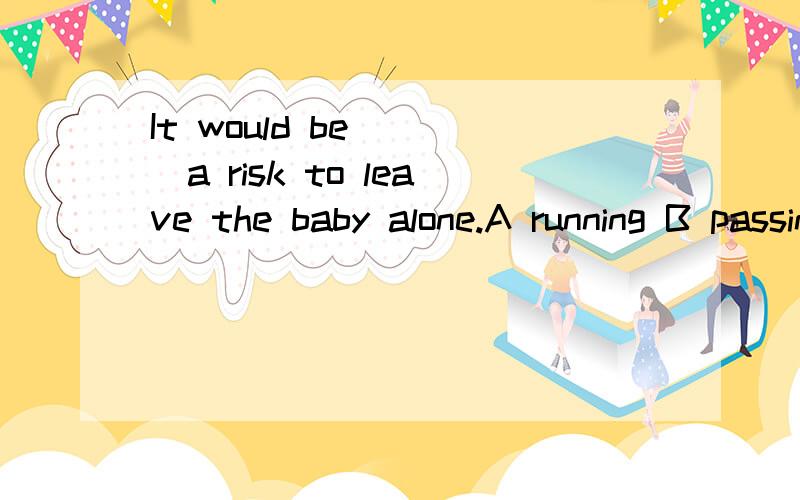 It would be____a risk to leave the baby alone.A running B passing C carrying D obeying为什么选A?