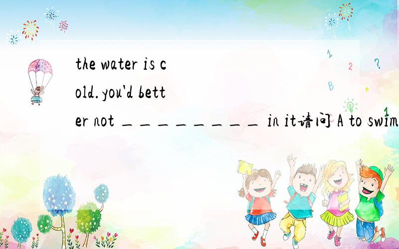 the water is cold.you'd better not ________ in it请问 A to swim B swimC swimmingD swam