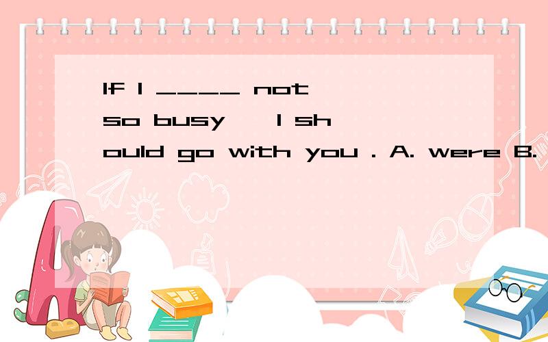 If I ____ not so busy , I should go with you . A. were B. was C. is D. are为什么选A,请详解,谢谢.