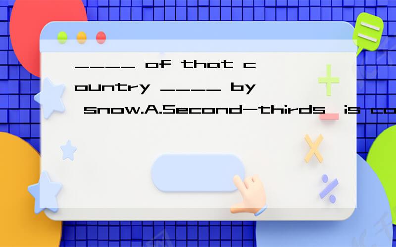 ____ of that country ____ by snow.A.Second-thirds,is covered B.Two-thirds,is covered C.Two-thirds,are covered D.Two-third,covers