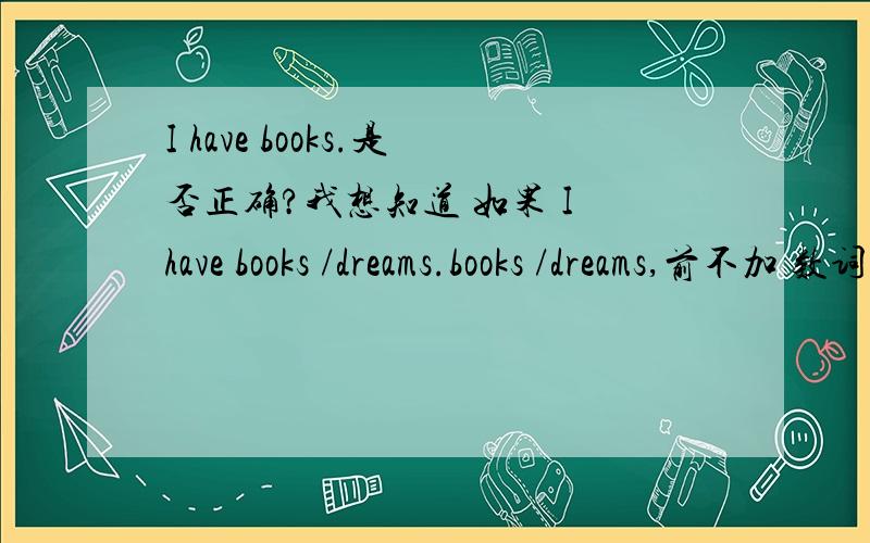 I have books.是否正确?我想知道 如果 I have books /dreams.books /dreams,前不加 数词,或是some ,many 之类的词来修饰,是不是肯定错误啊?我想确定下.