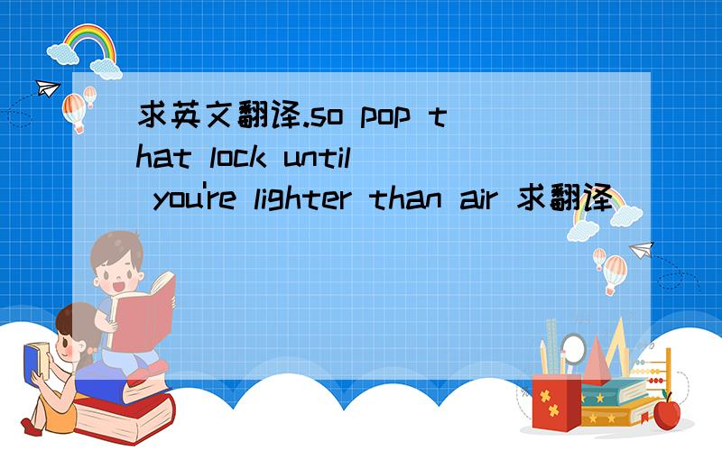 求英文翻译.so pop that lock until you're lighter than air 求翻译