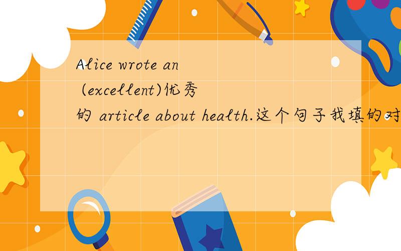 Alice wrote an (excellent)优秀的 article about health.这个句子我填的对不对?如果不对请说明理由,为什么这样啊,加什么东西.