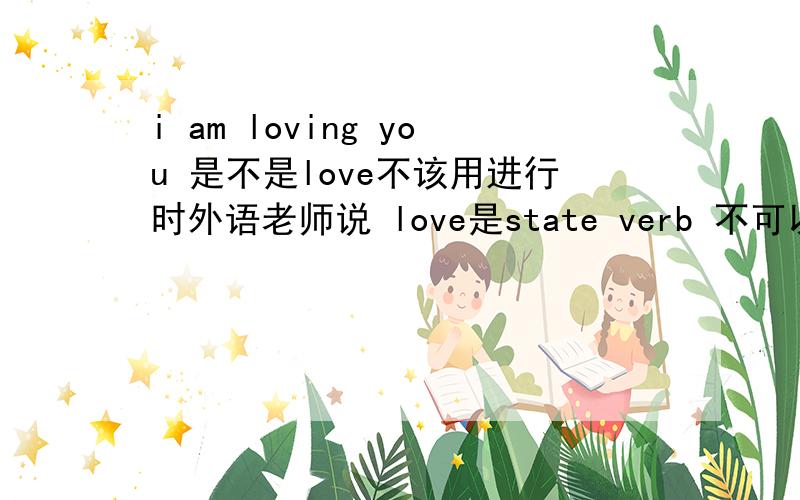i am loving you 是不是love不该用进行时外语老师说 love是state verb 不可以用进行时 是不是有什么例外（做动名词不算）还是说根本就没有例外