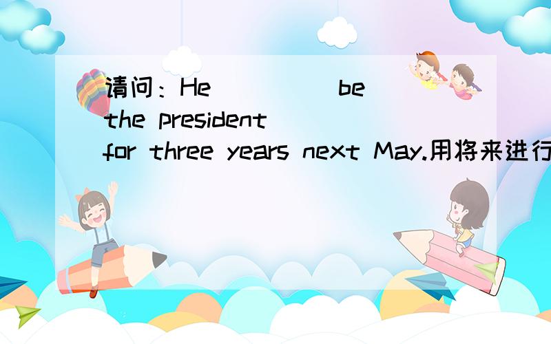 请问：He____(be) the president for three years next May.用将来进行时应该怎么填空?
