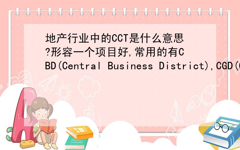 地产行业中的CCT是什么意思?形容一个项目好,常用的有CBD(Central Business District),CGD(Central Government District),CLD(Central Life District),还有一个CCT,找好多地方都找不到是什么意思!