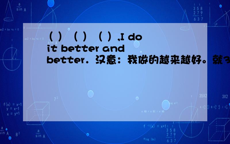 （ ）（ ）（ ）,I do it better and better．汉意：我做的越来越好。就3个空，只能添3个单词。