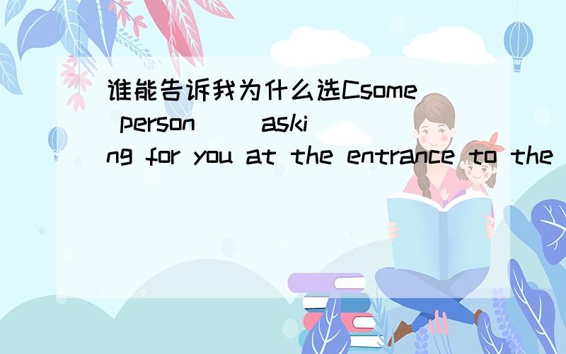 谁能告诉我为什么选Csome person （）asking for you at the entrance to the cinema.A.will be B.is being C.is D.are
