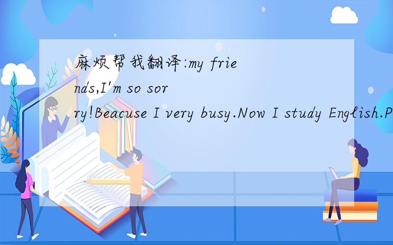 麻烦帮我翻译:my friends,I'm so sorry!Beacuse I very busy.Now I study English.Please forgive me!