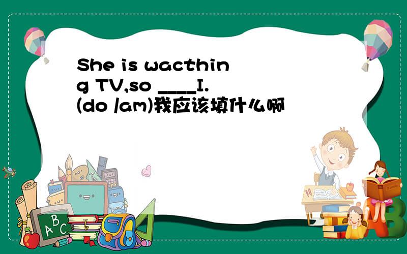She is wacthing TV,so ____I.(do /am)我应该填什么啊