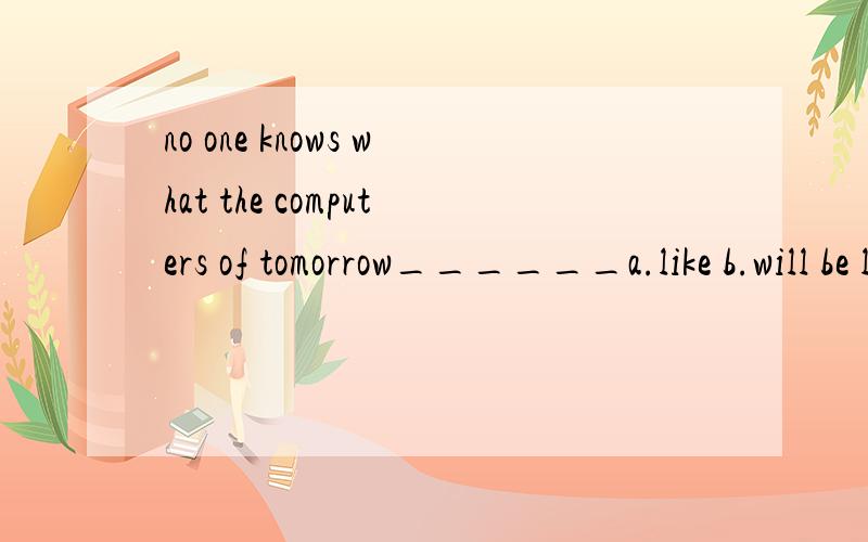 no one knows what the computers of tomorrow______a.like b.will be liked c.will like d.will be like为什么