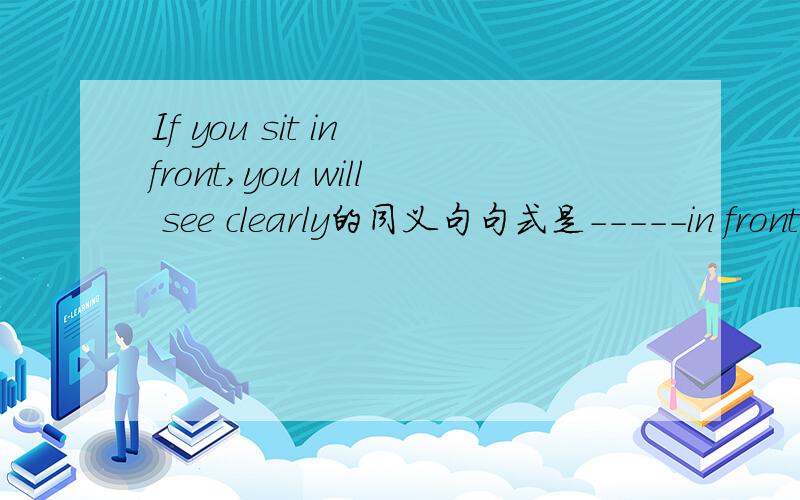 If you sit in front,you will see clearly的同义句句式是-----in front，-----you will see clearly
