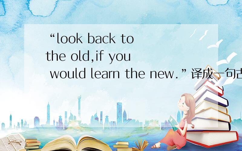 “look back to the old,if you would learn the new.”译成一句古语是什么?