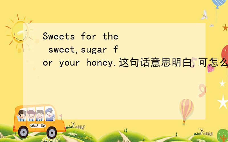 Sweets for the sweet,sugar for your honey.这句话意思明白,可怎么翻译出其中的韵味?急等,