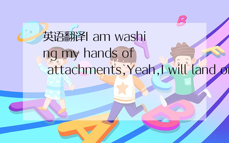 英语翻译I am washing my hands of attachments,Yeah,I will land on the grond.这句话 我翻译不通 理解不了哈