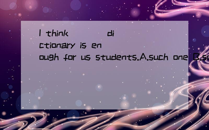 I think ___ dictionary is enough for us students.A.such one B.so a C.one such D.a so