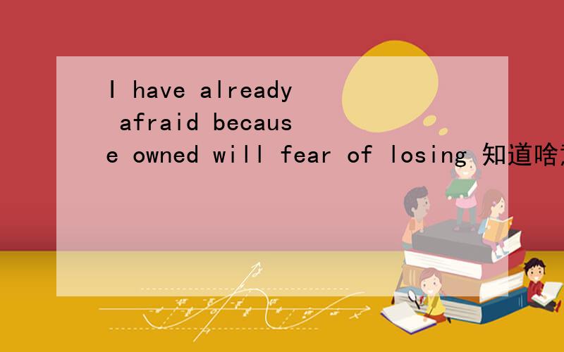 I have already afraid because owned will fear of losing 知道啥意思 不