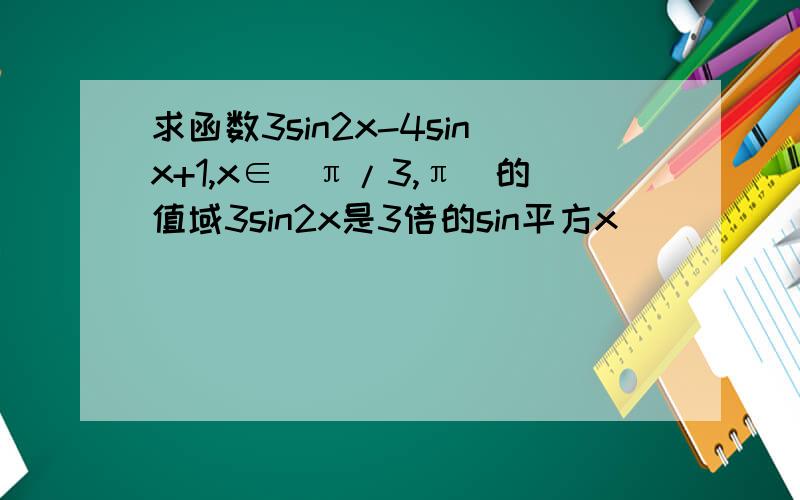 求函数3sin2x-4sinx+1,x∈[π/3,π]的值域3sin2x是3倍的sin平方x