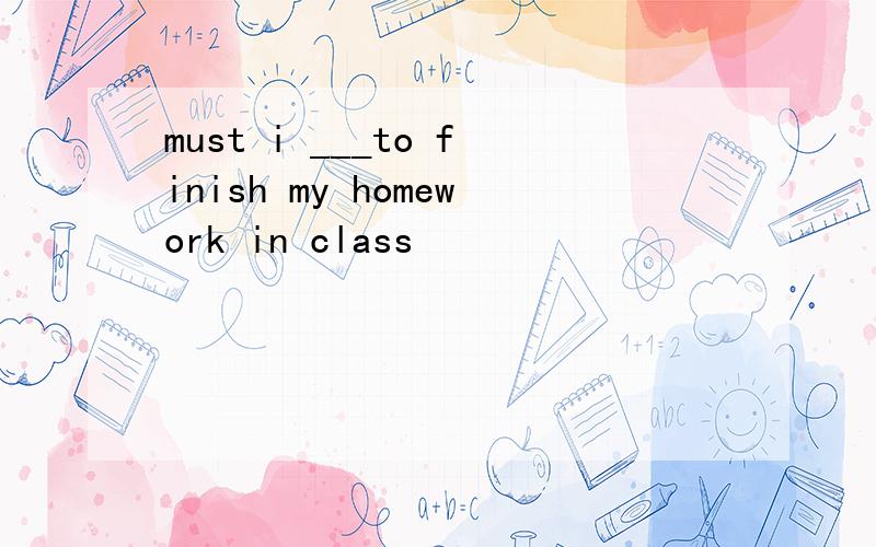 must i ___to finish my homework in class