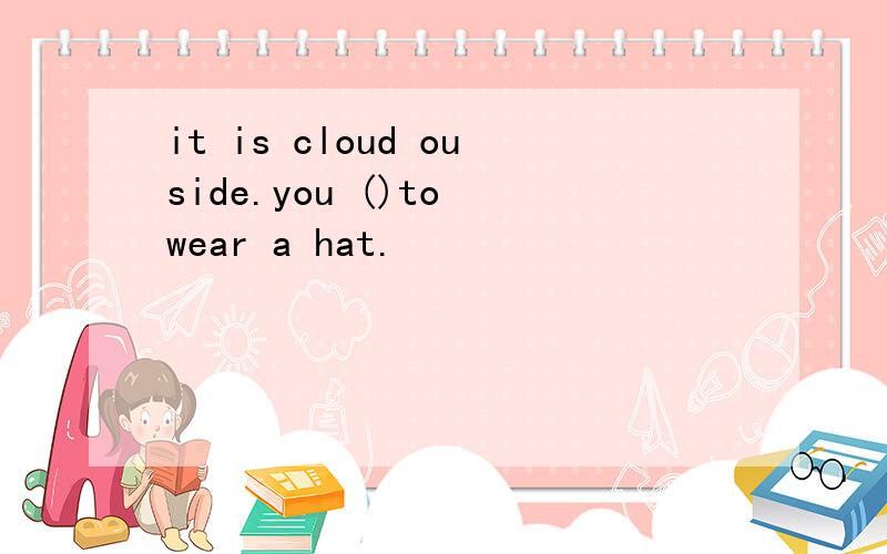 it is cloud ouside.you ()to wear a hat.