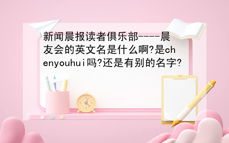新闻晨报读者俱乐部----晨友会的英文名是什么啊?是chenyouhui吗?还是有别的名字?