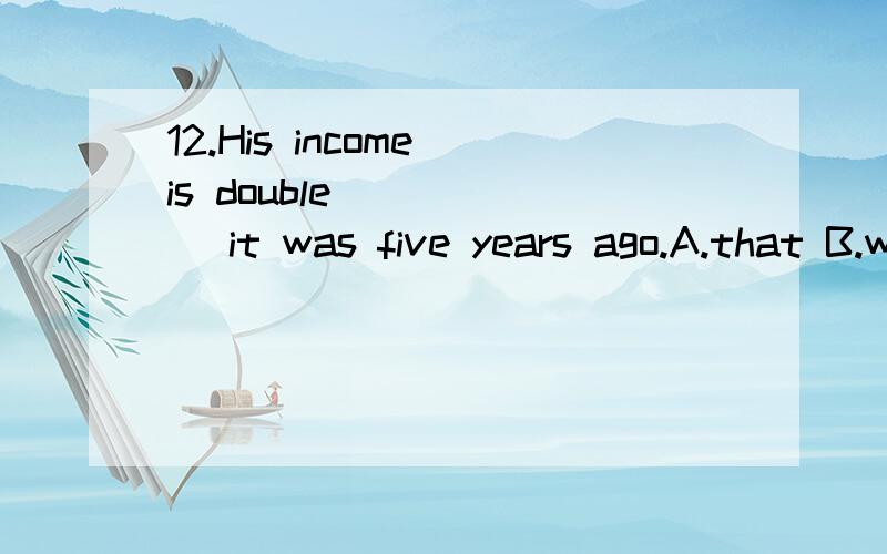 12.His income is double _____ it was five years ago.A.that B.which C.as D.whatplease explain