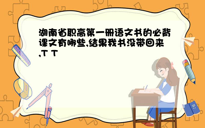 湖南省职高第一册语文书的必背课文有哪些,结果我书没带回来,T T