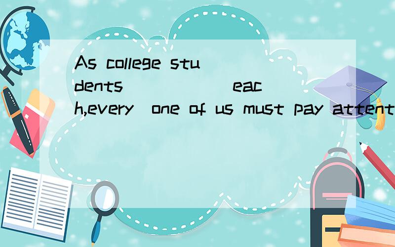 As college students_____(each,every)one of us must pay attention to current____(matters,affairs)every,affairs,但是为什么不能用each呢?请问与As college students的s有关吗？是不是因为前面是复数所以后面才要强调全体？