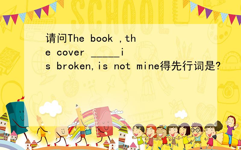 请问The book ,the cover _____is broken,is not mine得先行词是?