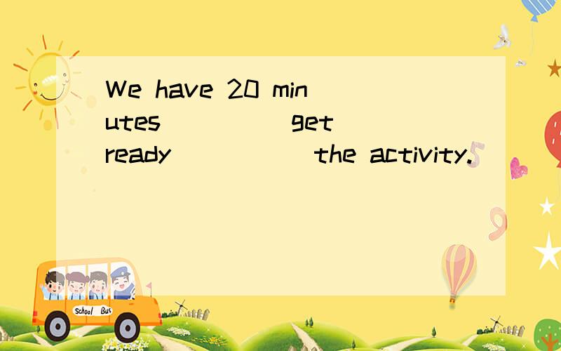 We have 20 minutes ____ get ready _____the activity.