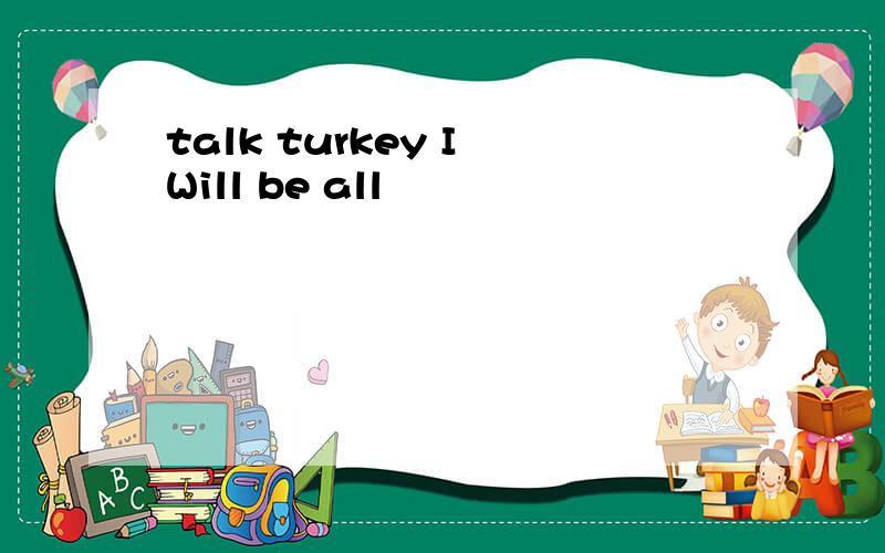 talk turkey I Will be all