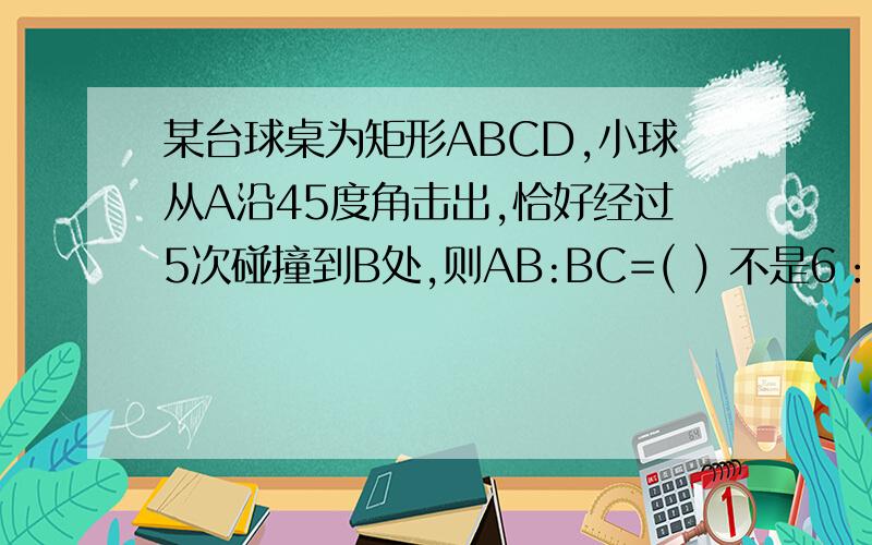 某台球桌为矩形ABCD,小球从A沿45度角击出,恰好经过5次碰撞到B处,则AB:BC=( ) 不是6：1