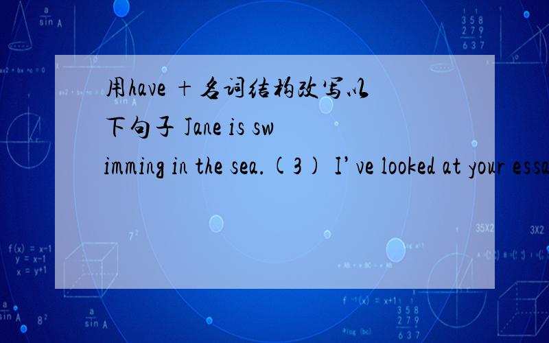 用have +名词结构改写以下句子 Jane is swimming in the sea.(3) I’ve looked at your essay and I like it very much.___________________________________(4) I’m going to wash before dinner.__________________________________(5) We’ve just ri
