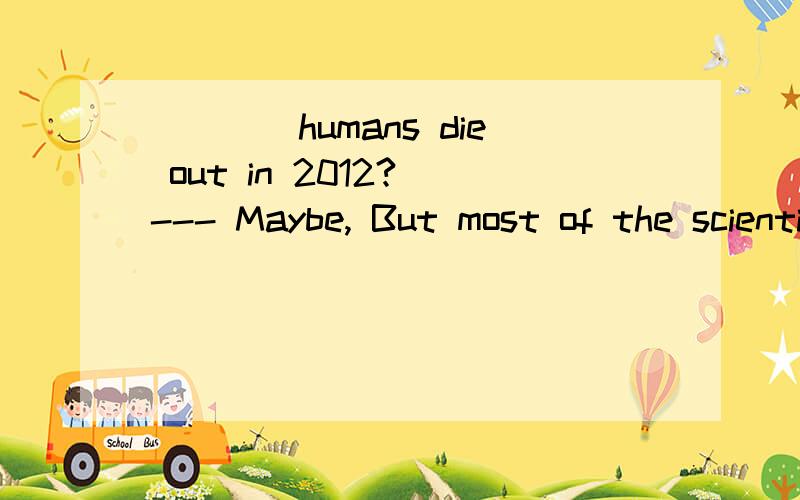 ____humans die out in 2012? --- Maybe, But most of the scientists think it _____humans die outin 2012?   --- Maybe, But most of thescientists think it ___ happen. A. Must, mustn’t  B. Can, mustn’t  C. Must, can’t  D. Can, can’t 该选哪一