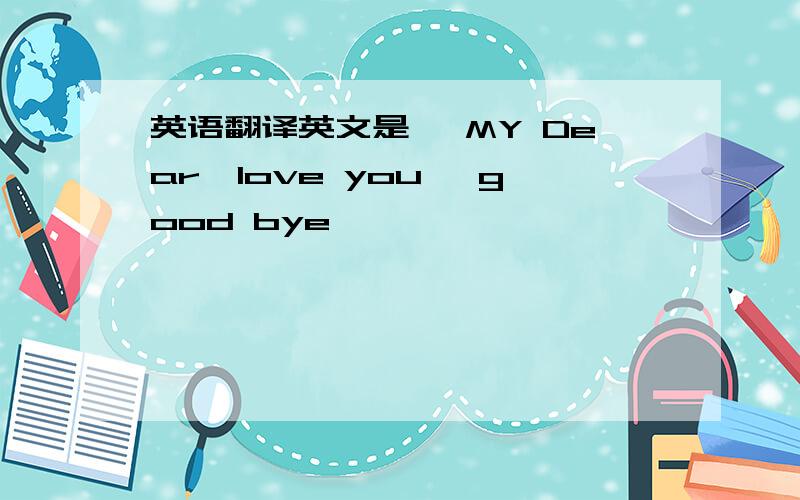 英语翻译英文是、 MY Dear,love you ,good bye